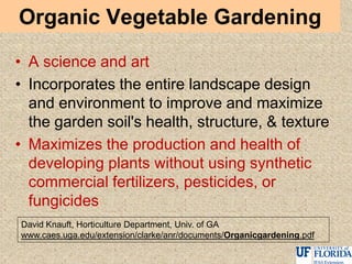 Organic Vegetable Gardening
• A science and art
• Incorporates the entire landscape design
and environment to improve and maximize
the garden soil's health, structure, & texture
• Maximizes the production and health of
developing plants without using synthetic
commercial fertilizers, pesticides, or
fungicides
David Knauft, Horticulture Department, Univ. of GA
www.caes.uga.edu/extension/clarke/anr/documents/Organicgardening.pdf
 