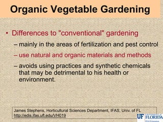 Organic Vegetable Gardening
• Differences to "conventional" gardening
– mainly in the areas of fertilization and pest control
– use natural and organic materials and methods
– avoids using practices and synthetic chemicals
that may be detrimental to his health or
environment.
James Stephens, Horticultural Sciences Department, IFAS, Univ. of FL
http://edis.ifas.ufl.edu/VH019
 