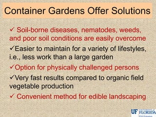 Container Gardens Offer Solutions
 Soil-borne diseases, nematodes, weeds,
and poor soil conditions are easily overcome
Easier to maintain for a variety of lifestyles,
i.e., less work than a large garden
Option for physically challenged persons
Very fast results compared to organic field
vegetable production
 Convenient method for edible landscaping
 