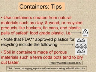 Containers: Tips
• Use containers created from natural
materials such as clay, & wood, or recycled
products like buckets, tin cans, and plastic
pails of safest* food grade plastic, i.e,
• Note that FDA** approved plastics for
recycling include the following
• Soil in containers made of porous
materials such a terra cotta pots tend to dry
out faster. *http://www.hdpe-plastic.com/
**http://www.packaginggraphics.net/plastic-recycle-logo-identification.htm
 