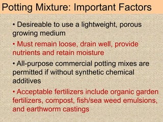 Potting Mixture: Important Factors
• Desireable to use a lightweight, porous
growing medium
• Must remain loose, drain well, provide
nutrients and retain moisture
• All-purpose commercial potting mixes are
permitted if without synthetic chemical
additives
• Acceptable fertilizers include organic garden
fertilizers, compost, fish/sea weed emulsions,
and earthworm castings
 