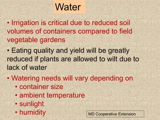 Water
MD Cooperative Extension
• Irrigation is critical due to reduced soil
volumes of containers compared to field
vegetable gardens
• Eating quality and yield will be greatly
reduced if plants are allowed to wilt due to
lack of water
• Watering needs will vary depending on
• container size
• ambient temperature
• sunlight
• humidity
 