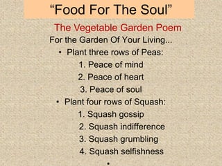 “Food For The Soul”
For the Garden Of Your Living...
• Plant three rows of Peas:
1. Peace of mind
2. Peace of heart
3. Peace of soul
• Plant four rows of Squash:
1. Squash gossip
2. Squash indifference
3. Squash grumbling
4. Squash selfishness
The Vegetable Garden Poem
 