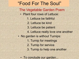 “Food For The Soul”
• Plant four rows of Lettuce:
1. Lettuce be faithful
2. Lettuce be kind
3. Lettuce be patient
4. Lettuce really love one another
• No garden is without Turnips:
1. Turnip for meetings
2. Turnip for service
3. Turnip to help one another
• To conclude our garden...
The Vegetable Garden Poem
 