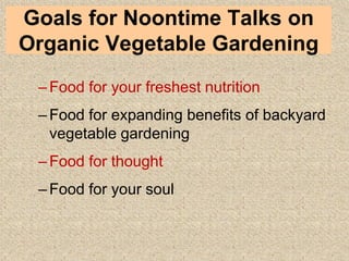 Introduction
–Food for your freshest nutrition
–Food for expanding benefits of backyard
vegetable gardening
–Food for thought
–Food for your soul
Goals for Noontime Talks on
Organic Vegetable Gardening
 