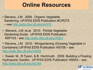 Online Resources
• Stevens, J.M. 2009. Organic Vegetable
Gardening. UF/IFAS EDIS Publication #CIR375
– see http://edis.ifas.ufl.edu/vh019
• Stevens, J.M. et.al. 2010. Florida Vegetable
Gardening Guide. UF/IFAS EDIS Publication
#SP103 - see http://edis.ifas.ufl.edu/vh021
• Stevens, J.M. 2010. Minigardening (Growing Vegetable in
Containers) UF/IFAS EDIS Publication HS708 – see
http://edis.ifas.ufl.edu/vh032
• Sweat, M., R.Tyson, & B. Hochmuth. 2009. Building a Floating
Hydroponic Garden. UF/IFAS EDIS Publication HS943 – see
http://edis.ifas.ufl.edu/hs184
 