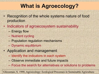 • Recognition of the whole systems nature of food
production
• Indicators of agroecosystem sustainability
– Energy flow
– Nutrient cycling
– Population regulation mechanisms
– Dynamic equilibrium
• Application and management
– Identify the indicators in each system
– Observe immediate and future impacts
– Focus the search for alternatives or solutions to problems
Gliessman, S. 1998, Agroecology: Ecological Processes in Sustainable Agriculture
What is Agroecology?
 