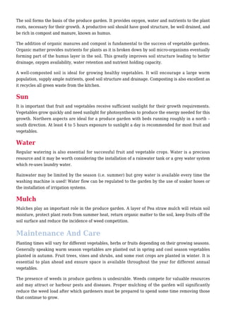 The soil forms the basis of the produce garden. It provides oxygen, water and nutrients to the plant
roots, necessary for their growth. A productive soil should have good structure, be well drained, and
be rich in compost and manure, known as humus.
The addition of organic manures and compost is fundamental to the success of vegetable gardens.
Organic matter provides nutrients for plants as it is broken down by soil micro-organisms eventually
forming part of the humus layer in the soil. This greatly improves soil structure leading to better
drainage, oxygen availability, water retention and nutrient holding capacity.
A well-composted soil is ideal for growing healthy vegetables. It will encourage a large worm
population, supply ample nutrients, good soil structure and drainage. Composting is also excellent as
it recycles all green waste from the kitchen.
Sun
It is important that fruit and vegetables receive sufficient sunlight for their growth requirements.
Vegetables grow quickly and need sunlight for photosynthesis to produce the energy needed for this
growth. Northern aspects are ideal for a produce garden with beds running roughly in a north –
south direction. At least 4 to 5 hours exposure to sunlight a day is recommended for most fruit and
vegetables.
Water
Regular watering is also essential for successful fruit and vegetable crops. Water is a precious
resource and it may be worth considering the installation of a rainwater tank or a grey water system
which re-uses laundry water.
Rainwater may be limited by the season (i.e. summer) but grey water is available every time the
washing machine is used! Water flow can be regulated to the garden by the use of soaker hoses or
the installation of irrigation systems.
Mulch
Mulches play an important role in the produce garden. A layer of Pea straw mulch will retain soil
moisture, protect plant roots from summer heat, return organic matter to the soil, keep fruits off the
soil surface and reduce the incidence of weed competition.
Maintenance And Care
Planting times will vary for different vegetables, herbs or fruits depending on their growing seasons.
Generally speaking warm season vegetables are planted out in spring and cool season vegetables
planted in autumn. Fruit trees, vines and shrubs, and some root crops are planted in winter. It is
essential to plan ahead and ensure space is available throughout the year for different annual
vegetables.
The presence of weeds in produce gardens is undesirable. Weeds compete for valuable resources
and may attract or harbour pests and diseases. Proper mulching of the garden will significantly
reduce the weed load after which gardeners must be prepared to spend some time removing those
that continue to grow.
 