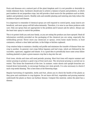 Pests and diseases are a natural part of the plant kingdom and it is not possible or desirable to
totally eliminate them. Gardeners should aim to achieve a balance of pests and predators, in which
pest numbers do not jeopardise crops, but still provide a food source for the predators such as birds,
spiders and predatory insects. Healthy soils and sensible planting and watering also help reduce the
incidence of pest and disease.
It is important to remember if chemical sprays are still required to control pests, many insects are
beneficial, and most sprays will kill indiscriminately. Therefore, it is wise to use these produces with
care. Only use sprays that are appropriate to the problem and if unsure ask for advice. Always use
the least toxic spray to control the problem.
This is to protect both you and your family, as you are eating the produce you have sprayed. Read all
information carefully provided on the packaging of the chemical you are using, especially the
withholding period. Never store any chemicals or sprays, (even home made brews), in food
containers, without a clear label and date, in the fridge or kitchen cupboard.
Crop rotation helps to maintain a healthy soil profile and minimises the transfer of disease from one
crop to another. In general, root crops follow legumes and leaf crops, which are followed by the
cucurbits, capsicums, eggplant and tomato. It is a good idea to periodically leave some areas fallow
(nothing planted) or plant a green manure crop that is dug into the soil.
Fruit trees, shrubs and vines will need periodic pruning. Most fruit trees will require summer and
winter pruning to produce a good crop of fruit each year. The structural pruning is carried out in
winter. This forms the framework of the tree. In summer, water shoots and upright branches are
trained down horizontally, to encourage fruiting over stem growth. It is also necessary to check if
each crop needs thinning. This is best done at the flowering stage.
Regular harvesting of vegetables, herbs and fruit, allows you to check the health of the plants as
they grow and contributes to crop hygiene. Do not leave old fruit, vegetables and pruning material
underneath the plants as these can harbour disease. Compost this material, unless the plant has a
disease.
 