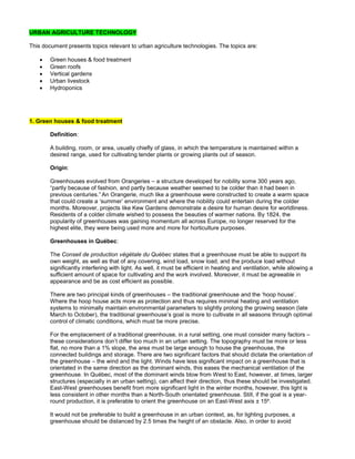 URBAN AGRICULTURE TECHNOLOGY
This document presents topics relevant to urban agriculture technologies. The topics are:
 Green houses & food treatment
 Green roofs
 Vertical gardens
 Urban livestock
 Hydroponics
1. Green houses & food treatment
Definition:
A building, room, or area, usually chiefly of glass, in which the temperature is maintained within a
desired range, used for cultivating tender plants or growing plants out of season.
Origin:
Greenhouses evolved from Orangeries – a structure developed for nobility some 300 years ago,
“partly because of fashion, and partly because weather seemed to be colder than it had been in
previous centuries.” An Orangerie, much like a greenhouse were constructed to create a warm space
that could create a ‘summer’ environment and where the nobility could entertain during the colder
months. Moreover, projects like Kew Gardens demonstrate a desire for human desire for worldliness.
Residents of a colder climate wished to possess the beauties of warmer nations. By 1824, the
popularity of greenhouses was gaining momentum all across Europe, no longer reserved for the
highest elite, they were being used more and more for horticulture purposes.
Greenhouses in Québec:
The Conseil de production végétale du Québec states that a greenhouse must be able to support its
own weight, as well as that of any covering, wind load, snow load, and the produce load without
significantly interfering with light. As well, it must be efficient in heating and ventilation, while allowing a
sufficient amount of space for cultivating and the work involved. Moreover, it must be agreeable in
appearance and be as cost efficient as possible.
There are two principal kinds of greenhouses – the traditional greenhouse and the ‘hoop house’.
Where the hoop house acts more as protection and thus requires minimal heating and ventilation
systems to minimally maintain environmental parameters to slightly prolong the growing season (late
March to October), the traditional greenhouse’s goal is more to cultivate in all seasons through optimal
control of climatic conditions, which must be more precise.
For the emplacement of a traditional greenhouse, in a rural setting, one must consider many factors –
these considerations don’t differ too much in an urban setting. The topography must be more or less
flat, no more than a 1% slope, the area must be large enough to house the greenhouse, the
connected buildings and storage. There are two significant factors that should dictate the orientation of
the greenhouse – the wind and the light. Winds have less significant impact on a greenhouse that is
orientated in the same direction as the dominant winds, this eases the mechanical ventilation of the
greenhouse. In Québec, most of the dominant winds blow from West to East, however, at times, larger
structures (especially in an urban setting), can affect their direction, thus these should be investigated.
East-West greenhouses benefit from more significant light in the winter months, however, this light is
less consistent in other months than a North-South orientated greenhouse. Still, if the goal is a year-
round production, it is preferable to orient the greenhouse on an East-West axis ± 15º.
It would not be preferable to build a greenhouse in an urban context, as, for lighting purposes, a
greenhouse should be distanced by 2.5 times the height of an obstacle. Also, in order to avoid
 