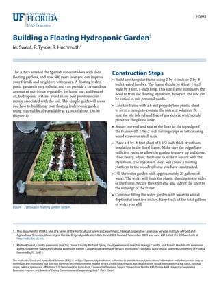 HS943
Building a Floating Hydroponic Garden1
M. Sweat, R. Tyson, R. Hochmuth2
1.	 This document is HS943, one of a series of the Horticultural Sciences Department, Florida Cooperative Extension Service, Institute of Food and
Agricultural Sciences, University of Florida. Original publication date June 2003. Revised November 2009 and June 2013. Visit the EDIS website at
http://edis.ifas.ufl.edu.
2.	 Michael Sweat, county extension director, Duval County, Richard Tyson, county extension director, Orange County, and Robert Hochmuth, extension
agent, Suwannee Valley Agricultural Extension Center. Cooperative Extension Service, Institute of Food and Agricultural Sciences, University of Florida,
Gainesville, FL 32611.
The Institute of Food and Agricultural Sciences (IFAS) is an Equal Opportunity Institution authorized to provide research, educational information and other services only to
individuals and institutions that function with non-discrimination with respect to race, creed, color, religion, age, disability, sex, sexual orientation, marital status, national
origin, political opinions or affiliations. U.S. Department of Agriculture, Cooperative Extension Service, University of Florida, IFAS, Florida A&M University Cooperative
Extension Program, and Boards of County Commissioners Cooperating. Nick T. Place , Dean
The Aztecs amazed the Spanish conquistadors with their
floating gardens, and now 500 years later you can impress
your friends and neighbors with yours. A floating hydro-
ponic garden is easy to build and can provide a tremendous
amount of nutritious vegetables for home use, and best of
all, hydroponic systems avoid many pest problems com-
monly associated with the soil. This simple guide will show
you how to build your own floating hydroponic garden
using material locally available at a cost of about $50.00
(Figure 1).
Construction Steps
•	 Build a rectangular frame using 2-by-6-inch or 2-by-8-
inch treated lumber. The frame should be 4 feet, 1-inch
wide by 8 feet, 1-inch long. This size frame eliminates the
need to trim the floating styrofoam, however, the size can
be varied to suit personal needs.
•	 Line the frame with a 6-mil polyethylene plastic sheet
to form a trough to contain the nutrient solution. Be
sure the site is level and free of any debris, which could
puncture the plastic liner.
•	 Secure one end and side of the liner to the top edge of
the frame with 1-by-2 inch furring strips or lattice using
wood screws or small nails.
•	 Place a 4-by-8-foot sheet of 1 1/2 inch thick styrofoam
insulation in the lined frame. Make sure the edges have
sufficient room to allow the garden to move up and down.
If necessary, adjust the frame to make it square with the
styrofoam. The styrofoam sheet will create a floating
platform in the wooden frame you have constructed.
•	 Fill the water garden with approximately 20 gallons of
water. The water will form the plastic sheeting to the sides
of the frame. Secure the other end and side of the liner to
the top edge of the frame.
•	 Continue filling the water garden with water to a total
depth of at least five inches. Keep track of the total gallons
of water you add.
Figure 1. Lettuce in floating garden system.
 