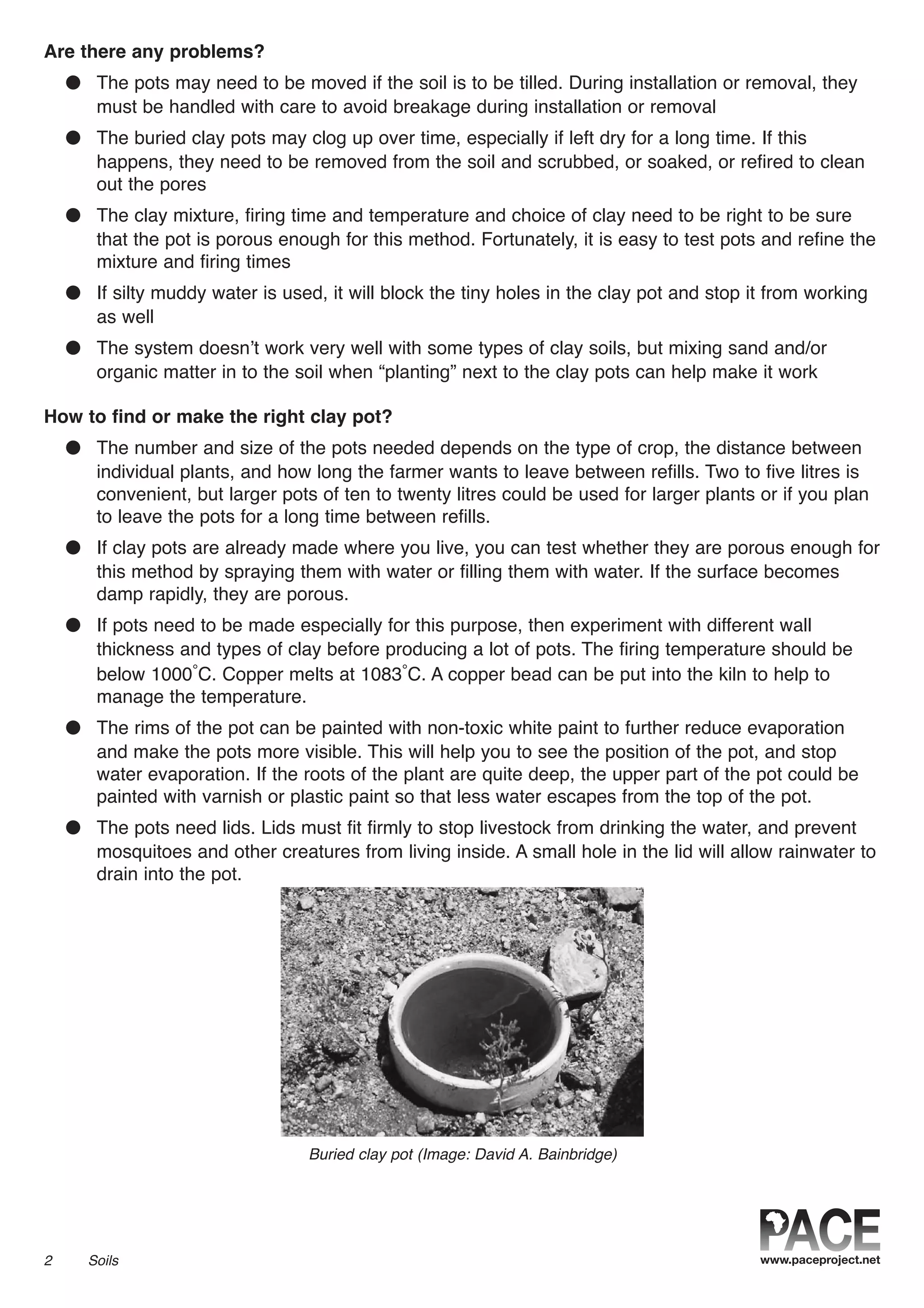 Are there any problems?
● The pots may need to be moved if the soil is to be tilled. During installation or removal, they
must be handled with care to avoid breakage during installation or removal
● The buried clay pots may clog up over time, especially if left dry for a long time. If this
happens, they need to be removed from the soil and scrubbed, or soaked, or refired to clean
out the pores
● The clay mixture, firing time and temperature and choice of clay need to be right to be sure
that the pot is porous enough for this method. Fortunately, it is easy to test pots and refine the
mixture and firing times
● If silty muddy water is used, it will block the tiny holes in the clay pot and stop it from working
as well
● The system doesn’t work very well with some types of clay soils, but mixing sand and/or
organic matter in to the soil when “planting” next to the clay pots can help make it work
How to find or make the right clay pot?
● The number and size of the pots needed depends on the type of crop, the distance between
individual plants, and how long the farmer wants to leave between refills. Two to five litres is
convenient, but larger pots of ten to twenty litres could be used for larger plants or if you plan
to leave the pots for a long time between refills.
● If clay pots are already made where you live, you can test whether they are porous enough for
this method by spraying them with water or filling them with water. If the surface becomes
damp rapidly, they are porous.
● If pots need to be made especially for this purpose, then experiment with different wall
thickness and types of clay before producing a lot of pots. The firing temperature should be
below 1000°C. Copper melts at 1083°C. A copper bead can be put into the kiln to help to
manage the temperature.
● The rims of the pot can be painted with non-toxic white paint to further reduce evaporation
and make the pots more visible. This will help you to see the position of the pot, and stop
water evaporation. If the roots of the plant are quite deep, the upper part of the pot could be
painted with varnish or plastic paint so that less water escapes from the top of the pot.
● The pots need lids. Lids must fit firmly to stop livestock from drinking the water, and prevent
mosquitoes and other creatures from living inside. A small hole in the lid will allow rainwater to
drain into the pot.
2 Soils
Buried clay pot (Image: David A. Bainbridge)
 