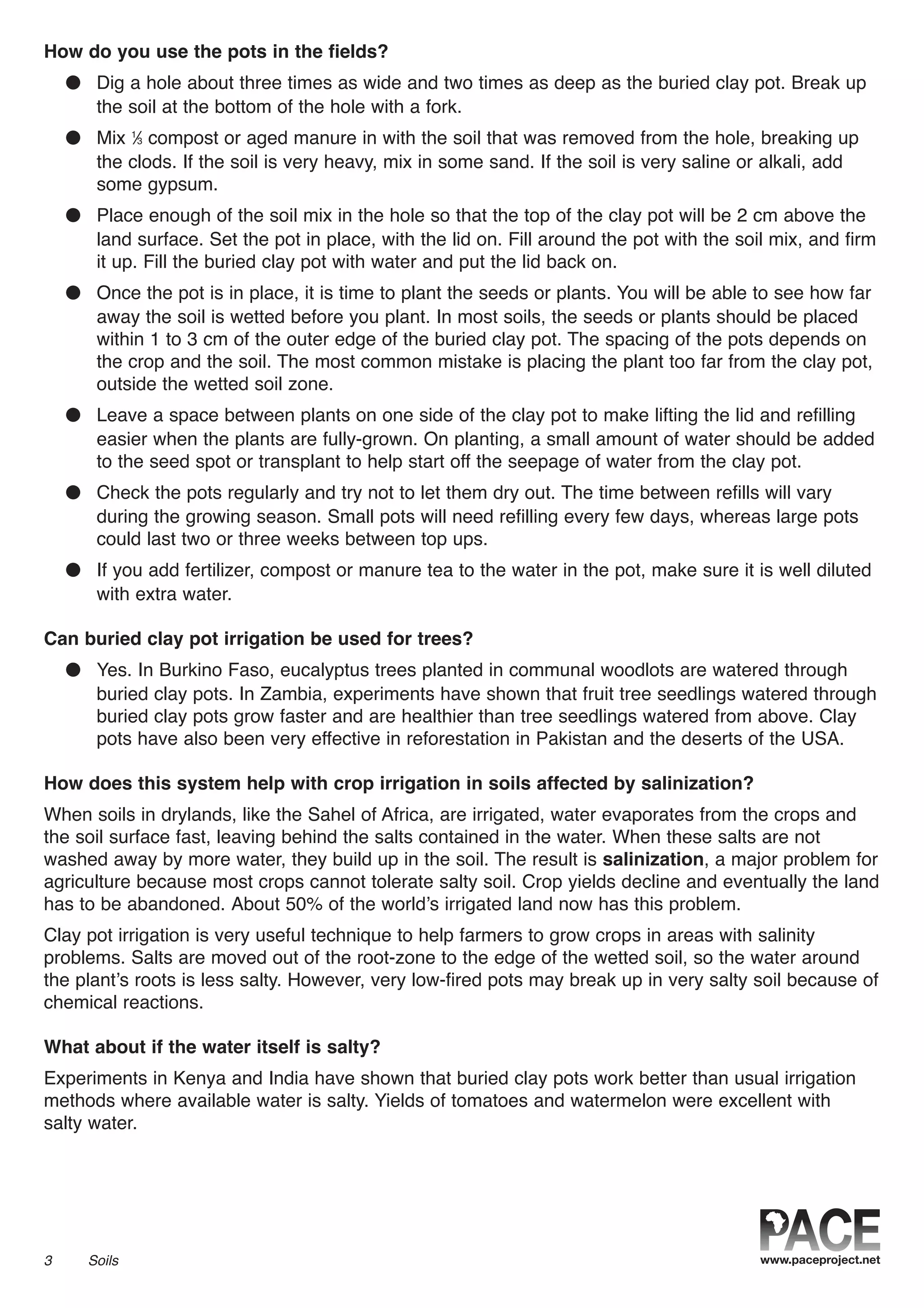 How do you use the pots in the fields?
● Dig a hole about three times as wide and two times as deep as the buried clay pot. Break up
the soil at the bottom of the hole with a fork.
● Mix 1
⁄3 compost or aged manure in with the soil that was removed from the hole, breaking up
the clods. If the soil is very heavy, mix in some sand. If the soil is very saline or alkali, add
some gypsum.
● Place enough of the soil mix in the hole so that the top of the clay pot will be 2 cm above the
land surface. Set the pot in place, with the lid on. Fill around the pot with the soil mix, and firm
it up. Fill the buried clay pot with water and put the lid back on.
● Once the pot is in place, it is time to plant the seeds or plants. You will be able to see how far
away the soil is wetted before you plant. In most soils, the seeds or plants should be placed
within 1 to 3 cm of the outer edge of the buried clay pot. The spacing of the pots depends on
the crop and the soil. The most common mistake is placing the plant too far from the clay pot,
outside the wetted soil zone.
● Leave a space between plants on one side of the clay pot to make lifting the lid and refilling
easier when the plants are fully-grown. On planting, a small amount of water should be added
to the seed spot or transplant to help start off the seepage of water from the clay pot.
● Check the pots regularly and try not to let them dry out. The time between refills will vary
during the growing season. Small pots will need refilling every few days, whereas large pots
could last two or three weeks between top ups.
● If you add fertilizer, compost or manure tea to the water in the pot, make sure it is well diluted
with extra water.
Can buried clay pot irrigation be used for trees?
● Yes. In Burkino Faso, eucalyptus trees planted in communal woodlots are watered through
buried clay pots. In Zambia, experiments have shown that fruit tree seedlings watered through
buried clay pots grow faster and are healthier than tree seedlings watered from above. Clay
pots have also been very effective in reforestation in Pakistan and the deserts of the USA.
How does this system help with crop irrigation in soils affected by salinization?
When soils in drylands, like the Sahel of Africa, are irrigated, water evaporates from the crops and
the soil surface fast, leaving behind the salts contained in the water. When these salts are not
washed away by more water, they build up in the soil. The result is salinization, a major problem for
agriculture because most crops cannot tolerate salty soil. Crop yields decline and eventually the land
has to be abandoned. About 50% of the world’s irrigated land now has this problem.
Clay pot irrigation is very useful technique to help farmers to grow crops in areas with salinity
problems. Salts are moved out of the root-zone to the edge of the wetted soil, so the water around
the plant’s roots is less salty. However, very low-fired pots may break up in very salty soil because of
chemical reactions.
What about if the water itself is salty?
Experiments in Kenya and India have shown that buried clay pots work better than usual irrigation
methods where available water is salty. Yields of tomatoes and watermelon were excellent with
salty water.
3 Soils
 
