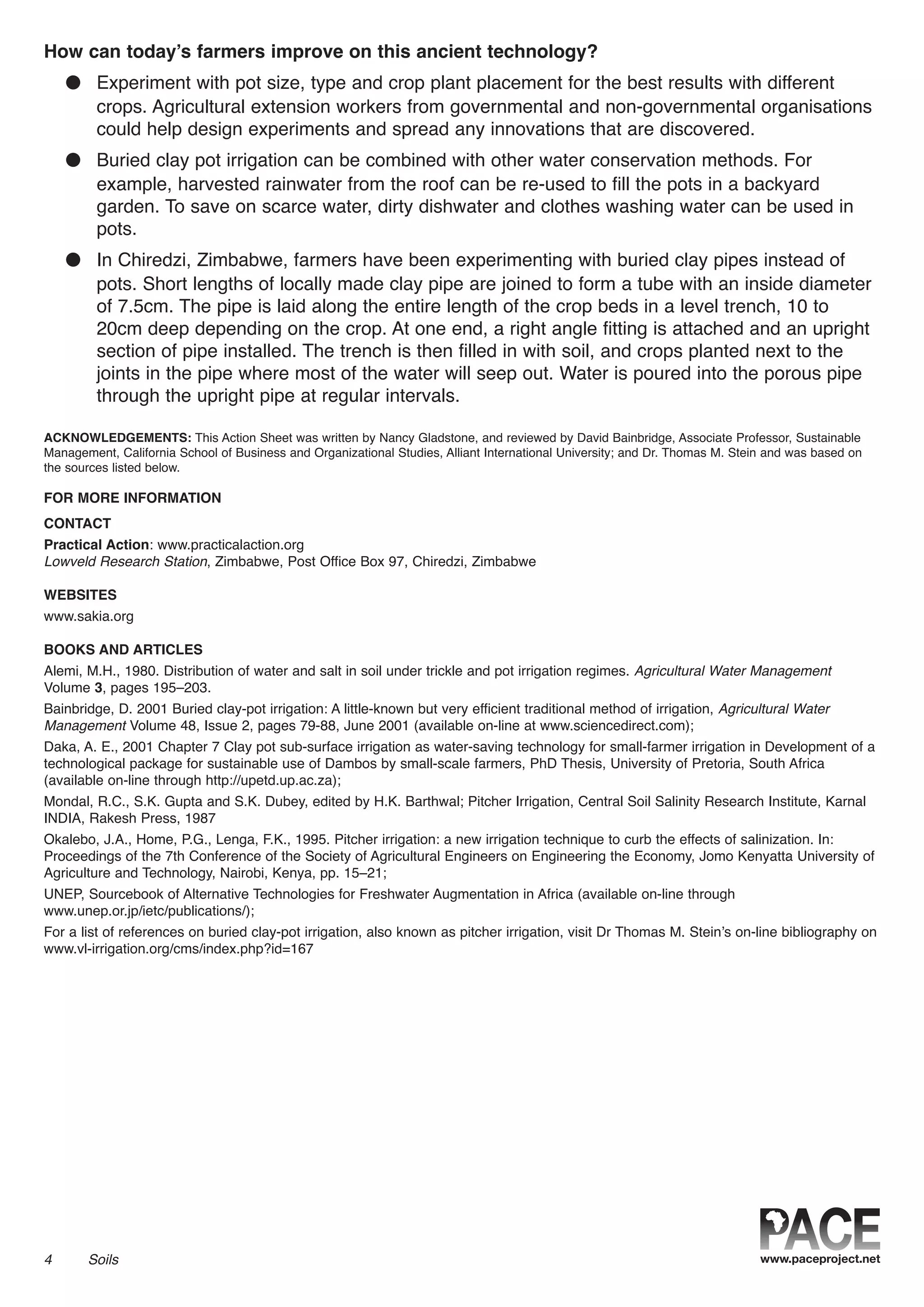 How can today’s farmers improve on this ancient technology?
● Experiment with pot size, type and crop plant placement for the best results with different
crops. Agricultural extension workers from governmental and non-governmental organisations
could help design experiments and spread any innovations that are discovered.
● Buried clay pot irrigation can be combined with other water conservation methods. For
example, harvested rainwater from the roof can be re-used to fill the pots in a backyard
garden. To save on scarce water, dirty dishwater and clothes washing water can be used in
pots.
● In Chiredzi, Zimbabwe, farmers have been experimenting with buried clay pipes instead of
pots. Short lengths of locally made clay pipe are joined to form a tube with an inside diameter
of 7.5cm. The pipe is laid along the entire length of the crop beds in a level trench, 10 to
20cm deep depending on the crop. At one end, a right angle fitting is attached and an upright
section of pipe installed. The trench is then filled in with soil, and crops planted next to the
joints in the pipe where most of the water will seep out. Water is poured into the porous pipe
through the upright pipe at regular intervals.
ACKNOWLEDGEMENTS: This Action Sheet was written by Nancy Gladstone, and reviewed by David Bainbridge, Associate Professor, Sustainable
Management, California School of Business and Organizational Studies, Alliant International University; and Dr. Thomas M. Stein and was based on
the sources listed below.
FOR MORE INFORMATION
CONTACT
Practical Action: www.practicalaction.org
Lowveld Research Station, Zimbabwe, Post Office Box 97, Chiredzi, Zimbabwe
WEBSITES
www.sakia.org
BOOKS AND ARTICLES
Alemi, M.H., 1980. Distribution of water and salt in soil under trickle and pot irrigation regimes. Agricultural Water Management
Volume 3, pages 195–203.
Bainbridge, D. 2001 Buried clay-pot irrigation: A little-known but very efficient traditional method of irrigation, Agricultural Water
Management Volume 48, Issue 2, pages 79-88, June 2001 (available on-line at www.sciencedirect.com);
Daka, A. E., 2001 Chapter 7 Clay pot sub-surface irrigation as water-saving technology for small-farmer irrigation in Development of a
technological package for sustainable use of Dambos by small-scale farmers, PhD Thesis, University of Pretoria, South Africa
(available on-line through http://upetd.up.ac.za);
Mondal, R.C., S.K. Gupta and S.K. Dubey, edited by H.K. Barthwal; Pitcher Irrigation, Central Soil Salinity Research Institute, Karnal
INDIA, Rakesh Press, 1987
Okalebo, J.A., Home, P.G., Lenga, F.K., 1995. Pitcher irrigation: a new irrigation technique to curb the effects of salinization. In:
Proceedings of the 7th Conference of the Society of Agricultural Engineers on Engineering the Economy, Jomo Kenyatta University of
Agriculture and Technology, Nairobi, Kenya, pp. 15–21;
UNEP, Sourcebook of Alternative Technologies for Freshwater Augmentation in Africa (available on-line through
www.unep.or.jp/ietc/publications/);
For a list of references on buried clay-pot irrigation, also known as pitcher irrigation, visit Dr Thomas M. Stein’s on-line bibliography on
www.vl-irrigation.org/cms/index.php?id=167
4 Soils
 