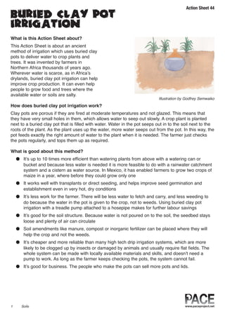 Action Sheet 44
buried clay pot
irrigation
What is this Action Sheet about?
This Action Sheet is about an ancient
method of irrigation which uses buried clay
pots to deliver water to crop plants and
trees. It was invented by farmers in
Northern Africa thousands of years ago.
Wherever water is scarce, as in Africa’s
drylands, buried clay pot irrigation can help
improve crop production. It can even help
people to grow food and trees where the
available water or soils are salty.
How does buried clay pot irrigation work?
Clay pots are porous if they are fired at moderate temperatures and not glazed. This means that
they have very small holes in them, which allows water to seep out slowly. A crop plant is planted
next to a buried clay pot that is filled with water. Water in the pot seeps out in to the soil next to the
roots of the plant. As the plant uses up the water, more water seeps out from the pot. In this way, the
pot feeds exactly the right amount of water to the plant when it is needed. The farmer just checks
the pots regularly, and tops them up as required.
What is good about this method?
● It’s up to 10 times more efficient than watering plants from above with a watering can or
bucket and because less water is needed it is more feasible to do with a rainwater catchment
system and a cistern as water source. In Mexico, it has enabled farmers to grow two crops of
maize in a year, where before they could grow only one
● It works well with transplants or direct seeding, and helps improve seed germination and
establishment even in very hot, dry conditions
● It’s less work for the farmer. There will be less water to fetch and carry, and less weeding to
do because the water in the pot is given to the crop, not to weeds. Using buried clay pot
irrigation with a treadle pump attached to a hosepipe makes for further labour savings
● It’s good for the soil structure. Because water is not poured on to the soil, the seedbed stays
loose and plenty of air can circulate
● Soil amendments like manure, compost or inorganic fertilizer can be placed where they will
help the crop and not the weeds.
● It’s cheaper and more reliable than many high tech drip irrigation systems, which are more
likely to be clogged up by insects or damaged by animals and usually require flat fields. The
whole system can be made with locally available materials and skills, and doesn’t need a
pump to work. As long as the farmer keeps checking the pots, the system cannot fail.
● It’s good for business. The people who make the pots can sell more pots and lids.
1 Soils
Illustration by Godfrey Semwaiko
 