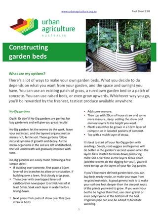 www.urbanagriculture.org.au
1	
  
	
   	
  
What	
  are	
  my	
  options?	
  
There’s	
  a	
  lot	
  of	
  ways	
  to	
  make	
  your	
  own	
  garden	
  beds.	
  What	
  you	
  decide	
  to	
  do	
  
depends	
  on	
  what	
  you	
  want	
  from	
  your	
  garden,	
  and	
  the	
  space	
  and	
  sunlight	
  you	
  
have.	
  You	
  can	
  use	
  an	
  existing	
  patch	
  of	
  grass,	
  a	
  run-­‐down	
  garden	
  bed	
  or	
  a	
  patch	
  of	
  
concrete.	
  You	
  can	
  use	
  raised	
  beds,	
  or	
  even	
  grow	
  upwards.	
  Whichever	
  way	
  you	
  go,	
  
you’ll	
  be	
  rewarded	
  by	
  the	
  freshest,	
  tastiest	
  produce	
  available	
  anywhere.	
  	
  
	
  
	
  
	
   Fact Sheet 2.09	
  
No-­‐Dig	
  gardens	
  	
  
Dig	
  It!	
  Or	
  don’t!	
  No-­‐Dig	
  gardens	
  are	
  perfect	
  for	
  
lazy	
  gardeners	
  and	
  will	
  give	
  you	
  great	
  results!	
  
No-­‐Dig	
  gardens	
  let	
  the	
  worms	
  do	
  the	
  work,	
  leave	
  
your	
  soil	
  intact,	
  and	
  the	
  layered	
  organic	
  matter	
  
makes	
  rich,	
  fertile	
  soil.	
  These	
  gardens	
  follow	
  
natural	
  systems	
  of	
  growth	
  and	
  decay.	
  As	
  the	
  
micro-­‐organisms	
  in	
  the	
  soil	
  are	
  left	
  undisturbed,	
  
the	
  soil	
  underneath	
  will	
  gradually	
  improve	
  with	
  
time.
No-­‐dig	
  gardens	
  are	
  easily	
  made	
  following	
  a	
  few	
  
simple	
  steps:	
  
• If	
  building	
  over	
  concrete,	
  first	
  place	
  a	
  10cm	
  
layer	
  of	
  dry	
  branches	
  to	
  allow	
  air	
  circulation.	
  If	
  
building	
  over	
  a	
  lawn,	
  first	
  closely	
  crop	
  grass.
• Then	
  cover	
  with	
  overlapped	
  layers	
  of	
  
cardboard	
  or	
  newspaper	
  to	
  a	
  thickness	
  of	
  at	
  
least	
  5mm.	
  Soak	
  each	
  layer	
  in	
  water	
  before	
  
laying	
  down.
• Next	
  place	
  thick	
  pads	
  of	
  straw	
  over	
  this	
  (pea	
  
straw	
  is	
  best).	
  
• Add	
  some	
  manure.	
  
• Then	
  top	
  with	
  20cm	
  of	
  loose	
  straw	
  and	
  some	
  
more	
  manure…keep	
  	
  adding	
  the	
  straw	
  and	
  
manure	
  layers	
  to	
  the	
  height	
  you	
  want…
• Plants	
  can	
  either	
  be	
  grown	
  in	
  a	
  10cm	
  layer	
  of	
  
compost,	
  or	
  in	
  isolated	
  pockets	
  of	
  compost.
• Top	
  with	
  a	
  mulch	
  layer	
  of	
  straw.	
  
It’s	
  best	
  to	
  start	
  off	
  your	
  No-­‐Dig	
  garden	
  with	
  
seedlings.	
  Seeds,	
  root	
  veggies	
  and	
  legumes	
  will	
  
do	
  better	
  in	
  the	
  garden’s	
  second	
  season	
  when	
  the	
  
layers	
  have	
  started	
  to	
  break	
  down	
  producing	
  
more	
  soil.	
  Over	
  time	
  as	
  the	
  layers	
  break	
  down	
  
(and	
  the	
  worms	
  do	
  the	
  digging	
  for	
  you!),	
  you	
  will	
  
need	
  to	
  top	
  up	
  the	
  layers	
  of	
  your	
  No-­‐Dig	
  garden.
If	
  you’d	
  like	
  more	
  defined	
  garden	
  beds	
  you	
  can	
  
buy	
  beds	
  ready-­‐made,	
  or	
  make	
  your	
  own	
  from	
  
recycled	
  materials.	
  A	
  good	
  general	
  rule	
  is	
  to	
  make	
  
your	
  soil	
  one	
  foot	
  deeper	
  than	
  the	
  deepest	
  roots	
  
of	
  the	
  plants	
  you	
  want	
  to	
  grow.	
  If	
  you	
  want	
  your	
  
bed	
  to	
  be	
  higher	
  than	
  that,	
  use clean	
  gravel	
  or	
  
even	
  polystyrene	
  at	
  the	
  bottom	
  of	
  the	
  bed.	
  
Irrigation	
  pipe	
  can	
  also	
  be	
  added	
  to	
  facilitate	
  
watering.
Constructing	
  	
  
garden	
  beds	
  
	
  
 