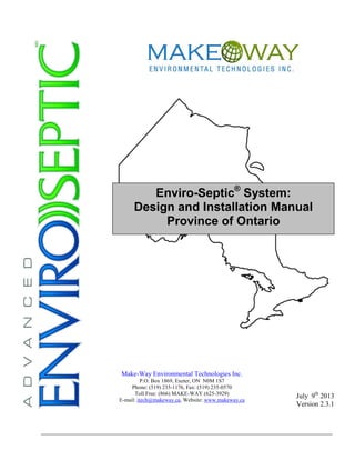 Enviro-Septic®
System:
Design and Installation Manual
Province of Ontario
July 9th
2013
Version 2.3.1
Make-Way Environmental Technologies Inc.
P.O. Box 1869, Exeter, ON N0M 1S7
Phone: (519) 235-1176, Fax: (519) 235-0570
Toll Free: (866) MAKE-WAY (625-3929)
E-mail: itech@makeway.ca, Website: www.makeway.ca
 