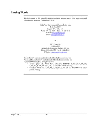 July 9th
2013 99
Closing Words
The information in this manual is subject to change without notice. Your suggestions and
comments are welcome. Please contact us at:
Make-Way Environmental Technologies Inc.,
P. O. Box 1869
Exeter, ON. N0M 1S7
Phone: 866-625-3929 Fax: 519-235-0570
Website: www.makeway.ca
Email: itech@makeway.ca
or
DBO Expert Inc.
1220 Rte 222,
St-Denis-de-Brompton, Québec, J0B 2P0
Phone: 866-440-4975, Fax. 819-846-2135
Website: www.enviro-septic.com
Enviro-Septic®
is a registered trademark of Presby Environmental Inc.
Advanced Enviro-SepticTM
is a trademark of Presby Environmental Inc.
©
2007 DBO Expert, Inc. All rights reserved
 Enviro-Septic®
U.S. Patent No’s. 6,461,078; 5,954,451; 6,290,429; 6,899,359;
6,792,977, 5, 606, 78, and 7,270,532 with other patents pending.
 Canadian Patent Nos. 2,228,995, 2,185,087, 2,187,126 and 2,300,535 with other
patents pending.
 