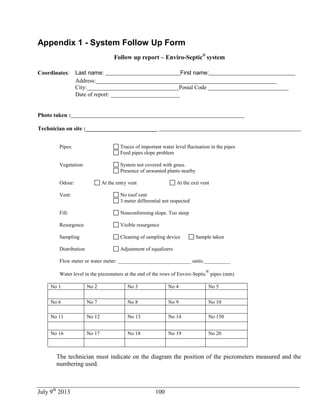 July 9th
2013 100
Appendix 1 - System Follow Up Form
Follow up report – Enviro-Septic®
system
Coordinates: Last name: __________________________First name:______________________________
Address:_______________________________________________________________
City:________________________________Postal Code ____________________________
Date of report: ______________________
Photo taken :
Technician on site :_________________________
Pipes: Traces of important water level fluctuation in the pipes
Feed pipes slope problem
Vegetation: System not covered with grass.
Presence of unwanted plants nearby
Odour: At the entry vent At the exit vent
Vent: No roof vent
3 meter differential not respected
Fill: Nonconforming slope. Too steep
Resurgence Visible resurgence
Sampling Cleaning of sampling device Sample taken
Distribution Adjustment of equalizers
Flow meter or water meter: ____________________________ units:__________
Water level in the piezometers at the end of the rows of Enviro-Septic
®
pipes (mm)
No 1 No 2 No 3 No 4 No 5
No 6 No 7 No 8 No 9 No 10
No 11 No 12 No 13 No 14 No 150
No 16 No 17 No 18 No 19 No 20
The technician must indicate on the diagram the position of the piezometers measured and the
numbering used.
 