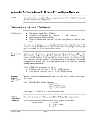 July 9th
2013 102
Appendix 2 – Examples of In Ground Enviro-Septic Systems
Context This section will show examples of how to design an in ground Enviro-Septic®
system using
the steps described in the design manual.
In Ground System – Scenario 1, 5 min/cm soil
Design Scenario  Daily sanitary sewage flow = 2000 litres
 Percolation time of the native soil = 5 min/cm (T ≤ 6 min/cm)
 Minimum Vertical Separation 0.60 m
 Distance between original grade and High water table, Bedrock or clay is 1.5 m or
more.
The system can be designed as an in ground system because the percolation time of the
native soil is better than 50 min/cm and the clearances to the bedrock, high water table and
clay set out in table 4 in section D of the manual are met.
Pre-treatment
Design
All raw sewage will enter into a septic tank sized in accordance with Clause 8.2.2.3 of the
Ontario Building Code. Specifically, the septic tank shall have a minimum of 2 days
retention time for residential wastewater and 3 days retention time for non-residential sewage
flows. The septic tank shall also have two compartments as required by the Code and be
equipped with an effluent filter. At no time shall the tank be less than 3600 L working
capacity as stated in Clause 8.2.2.3.
For Q = 2000 L/d, the pre-treatment size will be:
 Residential wastewater, Vseptic tank = 2 × Q = 4000 L minimum.
 Non-residential wastewater, Vseptic tank = 3 × Q = 6000 L minimum.
Number of
Advanced
Enviro-Septic®
Pipe
We need a minimum of one Enviro-Septic®
pipe (3.05 metre long) for each 90L/day of septic
tank effluent.
For Q= 2000 L/day, from equation (1) we get:
NAES = Q / 90
NAES = 2000 / 90 = 22.22
NAES = 23 pipes minimum
Total Length = 23 × 3.05 m = 70.15 m of Enviro-Septic®
pipe
Minimum
Enviro-Septic®
Contact Area
The minimum contact area will be determined from the larger of the two possibilities.
From equation (2) we calculate the minimum surface required for evacuation:
For Q = 2000 l/d, SE = QT / 400
SE = (2000 × 5) / 400
SE = 25 m2
 