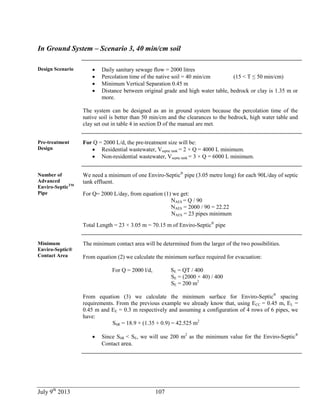 July 9th
2013 107
In Ground System – Scenario 3, 40 min/cm soil
Design Scenario  Daily sanitary sewage flow = 2000 litres
 Percolation time of the native soil = 40 min/cm (15 < T ≤ 50 min/cm)
 Minimum Vertical Separation 0.45 m
 Distance between original grade and high water table, bedrock or clay is 1.35 m or
more.
The system can be designed as an in ground system because the percolation time of the
native soil is better than 50 min/cm and the clearances to the bedrock, high water table and
clay set out in table 4 in section D of the manual are met.
Pre-treatment
Design
For Q = 2000 L/d, the pre-treatment size will be:
 Residential wastewater, Vseptic tank = 2 × Q = 4000 L minimum.
 Non-residential wastewater, Vseptic tank = 3 × Q = 6000 L minimum.
Number of
Advanced
Enviro-SepticTM
Pipe
We need a minimum of one Enviro-Septic®
pipe (3.05 metre long) for each 90L/day of septic
tank effluent.
For Q= 2000 L/day, from equation (1) we get:
NAES = Q / 90
NAES = 2000 / 90 = 22.22
NAES = 23 pipes minimum
Total Length = 23 × 3.05 m = 70.15 m of Enviro-Septic®
pipe
Minimum
Enviro-Septic®
Contact Area
The minimum contact area will be determined from the larger of the two possibilities.
From equation (2) we calculate the minimum surface required for evacuation:
For Q = 2000 l/d, SE = QT / 400
SE = (2000 × 40) / 400
SE = 200 m2
From equation (3) we calculate the minimum surface for Enviro-Septic®
spacing
requirements. From the previous example we already know that, using ECC = 0.45 m, EL =
0.45 m and EE = 0.3 m respectively and assuming a configuration of 4 rows of 6 pipes, we
have:
SSR = 18.9 × (1.35 + 0.9) = 42.525 m2
 Since SSR < SE, we will use 200 m2
as the minimum value for the Enviro-Septic®
Contact area.
 