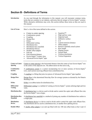 July 9th
2013 10
Section B - Definitions of Terms
Introduction As you read through the information in this manual, you will encounter common terms,
terms that are common to our industry, and terms that are unique to Enviro-Septic®
systems.
While alternative definitions may exist, this section defines these terms as they are used in
this manual.
List of Terms Here’s a list of the terms defined in this section.
 Center to center spacing
 Combination system
 Coupling
 Design flow
 D-box
 Differential venting
 Distribution box
 Distribution box manifold
 Distribution Device
 Double offset adapter
 End cap
 End extension distance
 Enviro-Septic®
Contact Area
 Advanced Enviro-Septic®
pipe
 Equalizer™
 High and low vents
 Imported sand
 Infiltrative surface
 L/d
 Lateral extension distance
 Offset adapter
 Raised or partially raised system
 Row length
 Sloping system
 System Sand
 Uniform distribution
 Vertical Separation
Center to Center
Spacing
Center to center spacing is the horizontal distance from the center of one Enviro-Septic®
row
to the center of the adjacent row. The abbreviation for this term is Ecc.
Combination
System
A combination system is a system incorporating two or more sections of Enviro-Septic®
rows, each section receiving effluent from a distribution box.
Coupling A coupling is a fitting that joins two pieces of Advanced Enviro-Septic®
pipe together.
Design Flow Design flow is the determined litres/day flow for sewage systems as dictated by the Ontario
Building Code.
D-Box D-Box is an abbreviation for distribution box.
Differential
Venting
Differential venting is a method of venting an Enviro-Septic®
system utilizing high and low
vents.
Distribution Box A distribution box is a device used to divide and/or control the septic tank effluent flow into
the Enviro-Septic®
rows of pipe.
Distribution Box
Manifold
A distribution box manifold is a method of joining any number of distribution box outlets to
a single pipe.
Distribution
Device
A distribution device is a device used to divide and/or control the septic tank effluent flow.
The distribution device can be a distribution box, or another flow splitting device.
Double Offset A double offset adapter is an end cap fitted with two 100 mm offset holes at the 6 and 12
 