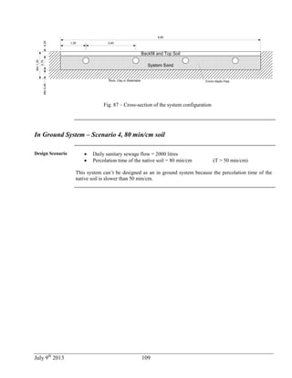 July 9th
2013 109
Rock, Clay or Watertable
Backfill and Top Soil
System Sand
1,25
9,85
0,20
0,70
Min0,45
Enviro-Septic Pipe
2,45
Min1,35
Fig. 87 – Cross-section of the system configuration
In Ground System – Scenario 4, 80 min/cm soil
Design Scenario  Daily sanitary sewage flow = 2000 litres
 Percolation time of the native soil = 80 min/cm (T > 50 min/cm)
This system can’t be designed as an in ground system because the percolation time of the
native soil is slower than 50 min/cm.
 