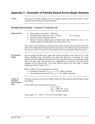 July 9th
2013 110
Appendix 3 – Examples of Partially Raised Enviro-Septic Systems
Context This section will show examples of how to design a partially raised Enviro-Septic®
system
using the steps described in the design manual.
Partially Raised System – Scenario 5, 5 min/cm soil
Design Scenario  Daily sanitary sewage flow = 2000 litres
 Percolation time of the native soil = 5 min/cm (T ≤ 6 min/cm)
 Minimum Vertical Separation 0.60 m
 Distance between original grade and high water table, bedrock or clay is 1 m
(distance needs to be more than 0.6 m, but less than 1.5 m) .
The system can be designed as a partially raised system because the percolation time of the
native soil is better than 50 min/cm and the clearances to the bedrock, high water table and
clay set out in table 4 in section D of the manual can be met by partially raising the system.
Pre-treatment
Design
All raw sewage will enter into a septic tank sized in accordance with Clause 8.2.2.3 of the
Ontario Building Code. Specifically, the septic tank shall have a minimum of 2 days
retention time for residential wastewater and 3 days retention time for non-residential sewage
flows. The septic tank shall also have two compartments as required by the Code and be
equipped with an effluent filter. At no time shall the tank be less than 3600 L working
capacity as stated in Clause 8.2.2.3.
For Q = 2000 L/d, the pre-treatment size will be:
 Residential wastewater, Vseptic tank = 2 × Q = 4000 L minimum.
 Non-residential wastewater, Vseptic tank = 3 × Q = 6000 L minimum.
Number of
Advanced
Enviro-Septic®
Pipe
We need a minimum of one Enviro-Septic®
pipe (3.05 metre long) for each 90L/day of septic
tank effluent.
For Q= 2000 L/day, from equation (1) we get:
NAES = Q / 90
NAES = 2000 / 90 = 22.22
NAES = 23 pipes minimum
Total Length = 23 × 3.05 m = 70.15 m of Enviro-Septic®
pipe
 