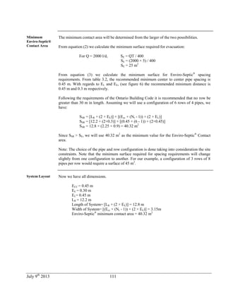 July 9th
2013 111
Minimum
Enviro-Septic®
Contact Area
The minimum contact area will be determined from the larger of the two possibilities.
From equation (2) we calculate the minimum surface required for evacuation:
For Q = 2000 l/d, SE = QT / 400
SE = (2000 × 5) / 400
SE = 25 m2
From equation (3) we calculate the minimum surface for Enviro-Septic®
spacing
requirements. From table 3.2, the recommended minimum center to center pipe spacing is
0.45 m. With regards to EL and EE, (see figure 6) the recommended minimum distance is
0.45 m and 0.3 m respectively.
Following the requirements of the Ontario Building Code it is recommended that no row be
greater than 30 m in length. Assuming we will use a configuration of 6 rows of 4 pipes, we
have:
SSR = [LR + (2 × EE)] × [(Ecc × (Nr - 1)) + (2 × EL)]
SSR = [12.2 + (2×0.3)] × [(0.45 × (6 - 1)) + (2×0.45)]
SSR = 12.8 × (2.25 + 0.9) = 40.32 m2
Since SSR > SE, we will use 40.32 m2
as the minimum value for the Enviro-Septic®
Contact
area.
Note: The choice of the pipe and row configuration is done taking into consideration the site
constraints. Note that the minimum surface required for spacing requirements will change
slightly from one configuration to another. For our example, a configuration of 3 rows of 8
pipes per row would require a surface of 45 m2
.
System Layout Now we have all dimensions.
ECC = 0.45 m
EE = 0.30 m
EL= 0.45 m
LR = 12.2 m
Length of System= [LR + (2 × EE)] = 12.8 m
Width of System= [(Ecc × (Nr - 1)) + (2 × EL)] = 3.15m
Enviro-Septic®
minimum contact area = 40.32 m2
 