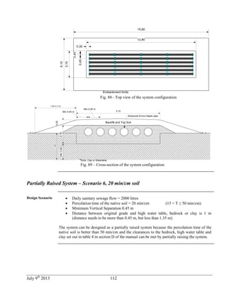 July 9th
2013 112
0,45
0,30
0,45
3,15
12,80
6,15
15,80
Embankment limits
Fig. 88 - Top view of the system configuration
Backfill and Top Soil
Rock, Clay or Watertable
Min 0.45 m
Min 0.45 m
0.20
0.70
Advanced Enviro-Septic pipe
3,15
Min0,60
1,00
1.50 m (1:3)
Fig. 89 – Cross-section of the system configuration
Partially Raised System – Scenario 6, 20 min/cm soil
Design Scenario  Daily sanitary sewage flow = 2000 litres
 Percolation time of the native soil = 20 min/cm (15 < T ≤ 50 min/cm)
 Minimum Vertical Separation 0.45 m
 Distance between original grade and high water table, bedrock or clay is 1 m
(distance needs to be more than 0.45 m, but less than 1.35 m).
The system can be designed as a partially raised system because the percolation time of the
native soil is better than 50 min/cm and the clearances to the bedrock, high water table and
clay set out in table 4 in section D of the manual can be met by partially raising the system.
 