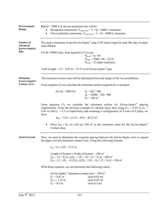 July 9th
2013 113
Pre-treatment
Design
For Q = 2000 L/d, the pre-treatment size will be:
 Residential wastewater, Vseptic tank = 2 × Q = 4000 L minimum.
 Non-residential wastewater, Vseptic tank = 3 × Q = 6000 L minimum.
Number of
Advanced
Enviro-Septic®
Pipe
We need a minimum of one Enviro-Septic®
pipe (3.05 metre long) for each 90L/day of septic
tank effluent.
For Q= 2000 L/day, from equation (1) we get:
NAES = Q / 90
NAES = 2000 / 90 = 22.22
NAES = 23 pipes minimum
Total Length = 23 × 3.05 m = 70.15 m of Enviro-Septic®
pipe
Minimum
Enviro-Septic®
Contact Area
The minimum contact area will be determined from the larger of the two possibilities.
From equation (2) we calculate the minimum surface required for evacuation:
For Q = 2000 l/d, SE = QT / 400
SE = (2000 × 20) / 400
SE = 100 m2
From equation (3) we calculate the minimum surface for Enviro-Septic®
spacing
requirements. From the previous example we already know that, using ECC = 0.45 m, EL =
0.45 m and EE = 0.3 m respectively and assuming a configuration of 6 rows of 4 pipes, we
have:
SSR = 12.8 × (2.25 + 0.9) = 40.32 m2
 Since SSR < SE, we will use 100 m2
as the minimum value for the Enviro-Septic®
Contact area.
System Layout Now, we need to determine the required spacing between the Enviro-Septic rows to spread
the pipes over the minimum contact Area. Using the following formula
LR = 4 x 3.05 = 12.2 m
Length of System x Width of System = 100 m2
[LR + (2 × EE)] x [(Ecc × (Nr - 1)) + (2 × EL)] = 100 m2
[LR + (2 × (EL – 0.15)] x [(2EL × (Nr - 1)) + (2 × EL)] = 100 m2
With those equation, we can determine the following values :
Enviro-Septic®
minimum contact area = 100 m2
EL = 0.67 m (min 0,45 m)
ECC = 1.25 m (min 0,45 m)
EE = 0,5 m (min 0,3 m)
 