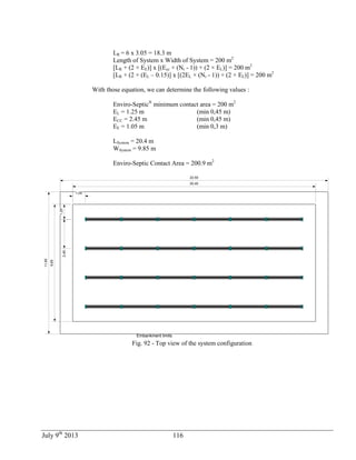 July 9th
2013 116
LR = 6 x 3.05 = 18.3 m
Length of System x Width of System = 200 m2
[LR + (2 × EE)] x [(Ecc × (Nr - 1)) + (2 × EL)] = 200 m2
[LR + (2 × (EL – 0.15)] x [(2EL × (Nr - 1)) + (2 × EL)] = 200 m2
With those equation, we can determine the following values :
Enviro-Septic®
minimum contact area = 200 m2
EL = 1.25 m (min 0,45 m)
ECC = 2.45 m (min 0,45 m)
EE = 1.05 m (min 0,3 m)
LSystem = 20.4 m
WSystem = 9.85 m
Enviro-Septic Contact Area = 200.9 m2
2,45
9,85
20,40
1,05
1,25
Embankment limits
11,95
22,50
Fig. 92 - Top view of the system configuration
 