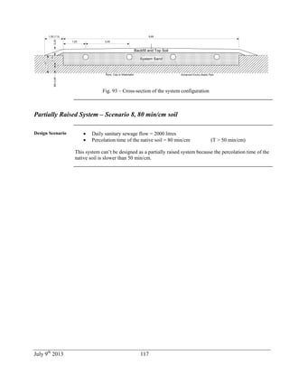 July 9th
2013 117
Backfill and Top Soil
System Sand
Rock, Clay or Watertable
1,25
9,85
0,20
0,70
Min0,45
Advanced Enviro-Septic Pipe
2,45
1,00
1,05 (1:3)
Fig. 93 – Cross-section of the system configuration
Partially Raised System – Scenario 8, 80 min/cm soil
Design Scenario  Daily sanitary sewage flow = 2000 litres
 Percolation time of the native soil = 80 min/cm (T > 50 min/cm)
This system can’t be designed as a partially raised system because the percolation time of the
native soil is slower than 50 min/cm.
 