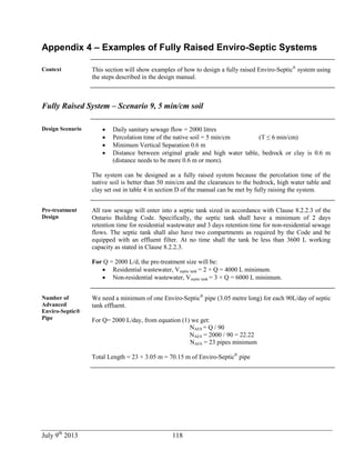 July 9th
2013 118
Appendix 4 – Examples of Fully Raised Enviro-Septic Systems
Context This section will show examples of how to design a fully raised Enviro-Septic®
system using
the steps described in the design manual.
Fully Raised System – Scenario 9, 5 min/cm soil
Design Scenario  Daily sanitary sewage flow = 2000 litres
 Percolation time of the native soil = 5 min/cm (T ≤ 6 min/cm)
 Minimum Vertical Separation 0.6 m
 Distance between original grade and high water table, bedrock or clay is 0.6 m
(distance needs to be more 0.6 m or more).
The system can be designed as a fully raised system because the percolation time of the
native soil is better than 50 min/cm and the clearances to the bedrock, high water table and
clay set out in table 4 in section D of the manual can be met by fully raising the system.
Pre-treatment
Design
All raw sewage will enter into a septic tank sized in accordance with Clause 8.2.2.3 of the
Ontario Building Code. Specifically, the septic tank shall have a minimum of 2 days
retention time for residential wastewater and 3 days retention time for non-residential sewage
flows. The septic tank shall also have two compartments as required by the Code and be
equipped with an effluent filter. At no time shall the tank be less than 3600 L working
capacity as stated in Clause 8.2.2.3.
For Q = 2000 L/d, the pre-treatment size will be:
 Residential wastewater, Vseptic tank = 2 × Q = 4000 L minimum.
 Non-residential wastewater, Vseptic tank = 3 × Q = 6000 L minimum.
Number of
Advanced
Enviro-Septic®
Pipe
We need a minimum of one Enviro-Septic®
pipe (3.05 metre long) for each 90L/day of septic
tank effluent.
For Q= 2000 L/day, from equation (1) we get:
NAES = Q / 90
NAES = 2000 / 90 = 22.22
NAES = 23 pipes minimum
Total Length = 23 × 3.05 m = 70.15 m of Enviro-Septic®
pipe
 
