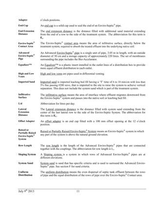 July 9th
2013 11
Adapter o’clock positions.
End Cap An end cap is a solid cap used to seal the end of an Enviro-Septic®
pipe.
End Extension
Distance
The end extension distance is the distance filled with additional sand material extending
from the end of a row to the side of the treatment system. The abbreviation for this term is
Ee.
Enviro-Septic
®
Contact Area
The Enviro-Septic®
contact area means the area of infiltrative surface, directly below the
treatment system, required to absorb the treated effluent into the underlying native soil.
Advanced
Enviro-Septic
®
Pipe
An Advanced Enviro-Septic®
pipe is a single unit of pipe, 3.05 m in length, with an outside
diameter of 30 cm and a storage capacity of approximately 220 litres. The set of membranes
surrounding the pipe includes the Bio-Accelarator.
Equalizer™ An Equalizer™ is a plastic insert installed in the outlet lines of a distribution box to provide
more equal effluent distribution to each outlet.
High and Low
Vents
High and low vents are pipes used in differential venting.
Imported Sand Imported sand is imported leaching bed fill having a ‘T’ time of 6 to 10 min/cm with less than
5% fine passing #200 sieve, that is imported to the site to raise the system to achieve vertical
separation. This does not include the system sand which is part of the treatment system.
Infiltrative
Surface
The infiltrative surface means the area of interface where effluent migrates downward from
the Enviro-Septic®
system and passes into the native soil or leaching bed fill.
L/d Abbreviation for litres per day.
Lateral
Extension
Distance
The Lateral extension distance is the distance filled with system sand extending from the
center of the last lateral row to the side of the Enviro-Septic System. The abbreviation for
this term is EL.
Offset Adapter An offset adapter is an end cap fitted with a 100 mm offset opening at the 12 o’clock
position.
Raised or
Partially Raised
Enviro-Septic
®
System
Raised or Partially Raised Enviro-Septic®
System means an Enviro-Septic®
system in which
any part of the system is above the natural ground elevation.
Row Length The row length is the length of the Advanced Enviro-Septic®
pipes that are connected
together with the couplings. The abbreviation for row length is Lr.
Sloping System A Sloping system is a system in which rows of Advanced Enviro-Septic®
pipes are at
different elevations.
System Sand System sand is sand that has specific criteria and is used to surround the Advanced Enviro-
Septic®
pipe. See section F for sand criteria.
Uniform
Distribution
The uniform distribution means the even dispersal of septic tank effluent between the rows
of pipe and the equal distribution of the rows of pipe over the Enviro-Septic®
Contact area.
 