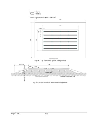 July 9th
2013 122
LSystem = 13,2 m
WSystem = 7.65 m
Enviro-Septic Contact Area = 100.2 m2
0,67
0,50
1,25
7,59
13,20
Embankment limits
18,60
12,99
Fig. 96 - Top view of the system configuration
Rock, Clay or Watertable
0,67 1,25
7,59
0,20
0,70
Min0,45
Advanced Enviro-Septic Pipe
1,00
2.70 (1:3)
System Sand
Backfill and Top Soil
Fig. 97 – Cross-section of the system configuration
 