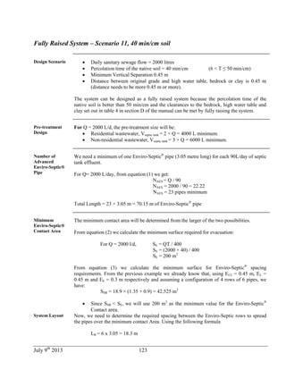 July 9th
2013 123
Fully Raised System – Scenario 11, 40 min/cm soil
Design Scenario  Daily sanitary sewage flow = 2000 litres
 Percolation time of the native soil = 40 min/cm (6 < T ≤ 50 min/cm)
 Minimum Vertical Separation 0.45 m
 Distance between original grade and high water table, bedrock or clay is 0.45 m
(distance needs to be more 0.45 m or more).
The system can be designed as a fully raised system because the percolation time of the
native soil is better than 50 min/cm and the clearances to the bedrock, high water table and
clay set out in table 4 in section D of the manual can be met by fully raising the system.
Pre-treatment
Design
For Q = 2000 L/d, the pre-treatment size will be:
 Residential wastewater, Vseptic tank = 2 × Q = 4000 L minimum.
 Non-residential wastewater, Vseptic tank = 3 × Q = 6000 L minimum.
Number of
Advanced
Enviro-Septic®
Pipe
We need a minimum of one Enviro-Septic®
pipe (3.05 metre long) for each 90L/day of septic
tank effluent.
For Q= 2000 L/day, from equation (1) we get:
NAES = Q / 90
NAES = 2000 / 90 = 22.22
NAES = 23 pipes minimum
Total Length = 23 × 3.05 m = 70.15 m of Enviro-Septic®
pipe
Minimum
Enviro-Septic®
Contact Area
The minimum contact area will be determined from the larger of the two possibilities.
From equation (2) we calculate the minimum surface required for evacuation:
For Q = 2000 l/d, SE = QT / 400
SE = (2000 × 40) / 400
SE = 200 m2
From equation (3) we calculate the minimum surface for Enviro-Septic®
spacing
requirements. From the previous example we already know that, using ECC = 0.45 m, EL =
0.45 m and EE = 0.3 m respectively and assuming a configuration of 4 rows of 6 pipes, we
have:
SSR = 18.9 × (1.35 + 0.9) = 42.525 m2
 Since SSR < SE, we will use 200 m2
as the minimum value for the Enviro-Septic®
Contact area.
System Layout Now, we need to determine the required spacing between the Enviro-Septic rows to spread
the pipes over the minimum contact Area. Using the following formula
LR = 6 x 3.05 = 18.3 m
 