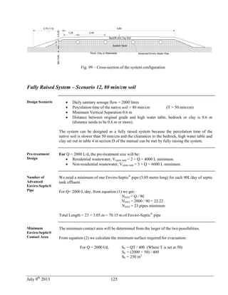 July 9th
2013 125
Rock, Clay or Watertable
1,25
9,85
0,20
0,70
Min0,45
Advanced Enviro-Septic Pipe
2,45
2,70 (1:3)
System Sand
Backfill and Top Soil
Fig. 99 – Cross-section of the system configuration
Fully Raised System – Scenario 12, 80 min/cm soil
Design Scenario  Daily sanitary sewage flow = 2000 litres
 Percolation time of the native soil = 80 min/cm (T > 50 min/cm)
 Minimum Vertical Separation 0.6 m
 Distance between original grade and high water table, bedrock or clay is 0.6 m
(distance needs to be 0.6 m or more).
The system can be designed as a fully raised system because the percolation time of the
native soil is slower than 50 min/cm and the clearances to the bedrock, high water table and
clay set out in table 4 in section D of the manual can be met by fully raising the system.
Pre-treatment
Design
For Q = 2000 L/d, the pre-treatment size will be:
 Residential wastewater, Vseptic tank = 2 × Q = 4000 L minimum.
 Non-residential wastewater, Vseptic tank = 3 × Q = 6000 L minimum.
Number of
Advanced
Enviro-Septic®
Pipe
We need a minimum of one Enviro-Septic®
pipe (3.05 metre long) for each 90L/day of septic
tank effluent.
For Q= 2000 L/day, from equation (1) we get:
NAES = Q / 90
NAES = 2000 / 90 = 22.22
NAES = 23 pipes minimum
Total Length = 23 × 3.05 m = 70.15 m of Enviro-Septic®
pipe
Minimum
Enviro-Septic®
Contact Area
The minimum contact area will be determined from the larger of the two possibilities.
From equation (2) we calculate the minimum surface required for evacuation:
For Q = 2000 l/d, SE = QT / 400 (Where T is set at 50)
SE = (2000 × 50) / 400
SE = 250 m2
 