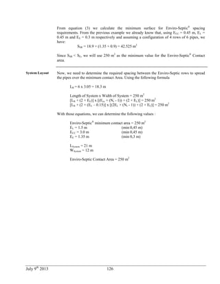 July 9th
2013 126
From equation (3) we calculate the minimum surface for Enviro-Septic®
spacing
requirements. From the previous example we already know that, using ECC = 0.45 m, EL =
0.45 m and EE = 0.3 m respectively and assuming a configuration of 4 rows of 6 pipes, we
have:
SSR = 18.9 × (1.35 + 0.9) = 42.525 m2
Since SSR < SE, we will use 250 m2
as the minimum value for the Enviro-Septic®
Contact
area.
System Layout Now, we need to determine the required spacing between the Enviro-Septic rows to spread
the pipes over the minimum contact Area. Using the following formula
LR = 6 x 3.05 = 18.3 m
Length of System x Width of System = 250 m2
[LR + (2 × EE)] x [(Ecc × (Nr - 1)) + (2 × EL)] = 250 m2
[LR + (2 × (EL – 0.15)] x [(2EL × (Nr - 1)) + (2 × EL)] = 250 m2
With those equations, we can determine the following values :
Enviro-Septic®
minimum contact area = 250 m2
EL = 1.5 m (min 0,45 m)
ECC = 3.0 m (min 0,45 m)
EE = 1.35 m (min 0,3 m)
LSystem = 21 m
WSystem = 12 m
Enviro-Septic Contact Area = 250 m2
 