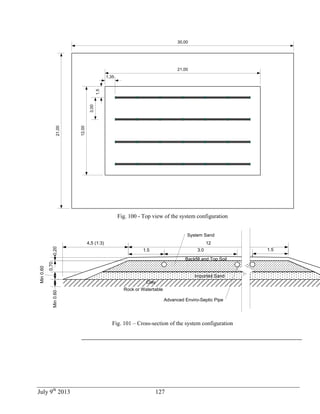 July 9th
2013 127
1,35
1,5
3,00
21,00
12,00
30,00
21,00
Fig. 100 - Top view of the system configuration
1.5
12
0,70
Min0.60
3.0
4,5 (1:3)
1.5
Imported Sand
Advanced Enviro-Septic Pipe
Clay
0,20
Rock or Watertable
Min0.60
Backfill and Top Soil
System Sand
Fig. 101 – Cross-section of the system configuration
 