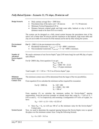 July 9th
2013 128
Fully Raised System – Scenario 13, 5% slope, 20 min/cm soil
Design Scenario  Daily sanitary sewage flow = 2000 litres
 Percolation time of the native soil = 20 min/cm (6 < T ≤ 50 min/cm)
 Minimum Vertical Separation 0.45 m
 Distance between original grade and high water table, bedrock or clay is 0.45 m
(distance needs to be more 0.45 m or more).
The system can be designed as a fully raised system because the percolation time of the
native soil is better than 50 min/cm and the clearances to the bedrock, high water table and
clay set out in table 4 in section D of the manual can be met by fully raising the system.
Pre-treatment
Design
For Q = 2000 L/d, the pre-treatment size will be:
 Residential wastewater, Vseptic tank = 2 × Q = 4000 L minimum.
 Non-residential wastewater, Vseptic tank = 3 × Q = 6000 L minimum.
Number of
Advanced
Enviro-Septic®
Pipe
We need a minimum of one Enviro-Septic®
pipe (3.05 metre long) for each 90L/day of septic
tank effluent.
For Q= 2000 L/day, from equation (1) we get:
NAES = Q / 90
NAES = 2000 / 90 = 22.22
NAES = 23 pipes minimum
Total Length = 23 × 3.05 m = 70.15 m of Enviro-Septic®
pipe
Minimum
Enviro-Septic®
Contact Area
The minimum contact area will be determined from the larger of the two possibilities.
From equation (2) we calculate the minimum surface required for evacuation:
For Q = 2000 l/d, SE = QT / 400
SE = (2000 × 20) / 400
SE = 100 m2
From equation (3) we calculate the minimum surface for Enviro-Septic®
spacing
requirements. From the previous example we already know that, using ECC = 0.45 m, EL =
0.45 m and EE = 0.3 m respectively and assuming a configuration of 4 rows of 6 pipes, we
have:
SSR = 18.9 × (1.35 + 0.9) = 42.525 m2
 Since SSR < SE, we will use 100 m2
as the minimum value for the Enviro-Septic®
Contact area.
System Layout Now, we need to determine the required spacing between the Enviro-Septic rows to spread
the pipes over the minimum contact Area. Using the following formula
LR = 6 x 3.05 = 18.3 m
 