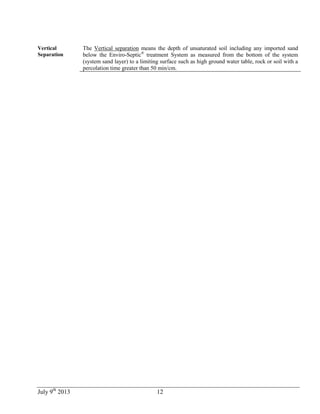 July 9th
2013 12
Vertical
Separation
The Vertical separation means the depth of unsaturated soil including any imported sand
below the Enviro-Septic®
treatment System as measured from the bottom of the system
(system sand layer) to a limiting surface such as high ground water table, rock or soil with a
percolation time greater than 50 min/cm.
 