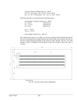 July 9th
2013 129
Length of System x Width of System = 100 m2
[LR + (2 × EE)] x [(Ecc × (Nr - 1)) + (2 × EL)] = 100 m2
[LR + (2 × (EL – 0.15)] x [(2EL × (Nr - 1)) + (2 × EL)] = 100 m2
With those equation, we can determine the following values :
Enviro-Septic®
minimum contact area = 100 m2
EL = 0.67 m (min 0,45 m)
ECC = 1.25 m (min 0,45 m)
EE = 0,5 m (min 0,3 m)
LSystem = 18.9 m
WSystem = 7.65 m
Enviro-Septic Contact Area = 100.2 m2
Now, Because the system is in a slope, we will use a minimum lateral spacing between the
first row of Advanced Enviro-Septic and the side of the contact area. On the lower side we
will use a lateral spacing equivalent to the center to center spacing. This way, the same
amount of sand is available on the downside of each row of pipe to allow the water to
evacuate.
0,45
0,30
1,21
5,29
13,20
Embankment limits
24,30
12,19
1,21
2,304,60
Fig. 102 - Top view of the system configuration
 