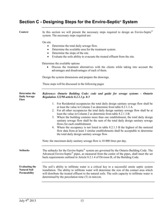 July 9th
2013 13
Section C - Designing Steps for the Enviro-Septic®
System
Context In this section we will present the necessary steps required to design an Enviro-Septic®
system. The necessary steps required are:
On site
 Determine the total daily sewage flow.
 Determine the available area for the treatment system.
 Determine the slope of the site.
 Evaluate the soils ability to evacuate the treated effluent from the site.
Determine the available options
 Discuss the treatment alternatives with the clients while taking into account the
advantages and disadvantages of each of them.
Design the system dimensions and prepare the drawings.
These steps will be discussed in the following pages
Determine the
Daily Sewage
Flow
Reference: Ontario Building Code: code and guide for sewage systems - Ontario
Regulation 122/98 article 8.2.1.3 p. 8-5
1. For Residential occupancies the total daily design sanitary sewage flow shall be
at least the value in Column 2 as determine from table 8.2.1.3.A.
2. For all other occupancies the total daily design sanitary sewage flow shall be at
least the value in Column 2 as determine from table 8.2.1.3.B.
3. Where the building contains more than one establishment, the total daily design
sanitary sewage flow shall be the sum of the total daily design sanitary sewage
flows for each establishment.
4. Where the occupancy is not listed in table 8.2.1.3 B the highest of the metered
flow data from at least 3 similar establishments shall be acceptable to determine
the total daily design sanitary sewage flow.
Note: the maximum daily sanitary sewage flow is 10 000 litres per day.
Setbacks The setbacks for the Enviro-Septic®
system are governed by the Ontario Building Code. The
Advanced Enviro-Septic®
pipes, as measured from the center of the pipes, shall meet the set
back requirements outlined in Article 8.2.1.4 of Division B, of the Building Code.
Evaluating the
Natural Soil
Permeability
The soil’s ability to infiltrate water is a critical key to a successful onsite septic system
installation. The ability to infiltrate water will determine the size of the contact area which
will distribute the treated effluent to the natural soils. The soils capacity to infiltrate water is
determined by the percolation time (T) in min/cm.
 