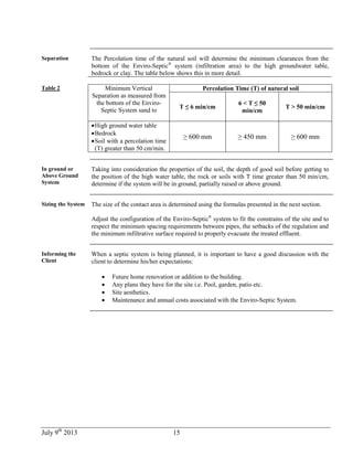 July 9th
2013 15
Separation The Percolation time of the natural soil will determine the minimum clearances from the
bottom of the Enviro-Septic®
system (infiltration area) to the high groundwater table,
bedrock or clay. The table below shows this in more detail.
Table 2 Minimum Vertical
Separation as measured from
the bottom of the Enviro-
Septic System sand to
Percolation Time (T) of natural soil
T ≤ 6 min/cm
6 < T ≤ 50
min/cm
T > 50 min/cm
High ground water table
Bedrock
Soil with a percolation time
(T) greater than 50 cm/min.
≥ 600 mm ≥ 450 mm ≥ 600 mm
In ground or
Above Ground
System
Taking into consideration the properties of the soil, the depth of good soil before getting to
the position of the high water table, the rock or soils with T time greater than 50 min/cm,
determine if the system will be in ground, partially raised or above ground.
Sizing the System The size of the contact area is determined using the formulas presented in the next section.
Adjust the configuration of the Enviro-Septic®
system to fit the constrains of the site and to
respect the minimum spacing requirements between pipes, the setbacks of the regulation and
the minimum infiltrative surface required to properly evacuate the treated effluent.
Informing the
Client
When a septic system is being planned, it is important to have a good discussion with the
client to determine his/her expectations:
 Future home renovation or addition to the building.
 Any plans they have for the site i.e. Pool, garden, patio etc.
 Site aesthetics.
 Maintenance and annual costs associated with the Enviro-Septic System.
 