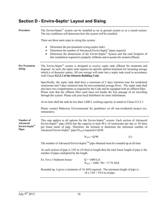 July 9th
2013 16
Section D - Enviro-Septic®
Layout and Sizing
Procedure The Enviro-Septic®
system can be installed as an in ground system or as a raised system.
The site conditions will determine how the system will be installed.
There are three main steps in sizing this system:
 Determine the pre-treatment sizing (septic tank).
 Determine the number of Advanced Enviro-Septic®
pipes required.
 Determine the dimensions of the Enviro-Septic®
System and the total footprint of
this installation required to properly infiltrate and evacuate the treated effluent.
Pre-Treatment
Sizing
The Enviro-Septic®
system is designed to receive septic tank effluent for treatment and
disposal. As such, the septic tank requires no specific upfront treatment for incoming sewage
which is of domestic nature. All raw sewage will enter into a septic tank sized in accordance
with Clause 8.2.2.3 of the Ontario Building Code.
Specifically, the septic tank shall have a minimum of 2 days retention time for residential
wastewater and 3 days retention time for non-residential sewage flows. The septic tank shall
also have two compartments as required by the Code and be equipped with an effluent filter.
Please note that the effluent filter used must not hinder the free passage of air travelling
through the system. Please call your local distributor for more information.
At no time shall the tank be less than 3,600 L working capacity as stated in Clause 8.2.2.3.
Please contact Makeway Environmental for guidelines on all non-residential project (ex.
restaurants).
Number of
Advanced
Enviro-Septic
®
Pipes
This step applies to all options for the Enviro-Septic®
system. Each section of Advanced
Enviro-Septic®
pipe (AES) has the capacity to treat 90 L of wastewater per day or 30 litres
per linear meter of pipe. Therefore, the formula to determine the minimum number of
Advanced Enviro-Septic®
pipe (NAES) required is Q/90.
NAES = Q/90 (1)
The number of Advanced Enviro-SepticTM
pipe obtained must be rounded up at all time.
As each section of pipe is 3.05 m (10 feet) in length thus the total linear length of pipe is the
number of pipes multiplied by the length.
Ex. For a 3 bedroom house: Q = 1600 L/d.
NAES = 1600 / 90 = 17.78 AES.
Rounded up, it gives a minimum of 18 AES required. The minimum length of pipe is:
18 x 3.05 = 54.9 m of pipe.
 