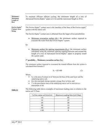 July 9th
2013 17
Minimum /
Maximum
Length of
Row
To maintain efficient effluent cycling, the minimum length of a row of
Advanced Enviro-Septic®
pipes is 6.1m and the maximum length is 30 m.
Enviro-Septic®
Contact Area
Sizing
Table 3.1
The Enviro-Septic®
contact area is the interface of the base of the Enviro-septic®
system with the native soil.
The Enviro-Septic®
contact area is obtained from the larger of two possibilities:
 Minimum evacuation surface (SE): the minimum surface required to
evacuate the water from the Enviro-Septic®
system.
Or
 Minimum surface for spacing requirements (SSR): the minimum surface
calculated using the minimum spacing required between and around the
length of a row of Advanced Enviro-Septic®
pipes to properly install
the system sand.
1st
possibility – Minimum evacuation surface (SE)
The minimum surface required to evacuated the treated effluent from the system is
calculated from formula 2:
SE = QT/400 (2)
Where:
 SE is the area of contact in m² between the base of the sand layer and the
underlying native soil,
 Q is the total daily design sanitary sewage flow in litres, and
 T is the percolation time of the underlying native soil in min/cm to a
maximum of 50.
The following table shows examples of maximum loading rates in relation to the
native soil T-Time.
T of the native soil (min/cm) Maximum Loading Rate (L/m2
/day)
≤ 6 65
15 27
20 20
30 13
40 10
≥ 50 8
 