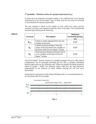 July 9th
2013 18
Table 3.2
2nd
possibility - Minimum surface for spacing requirements (SSR)
In some cases the minimum evacuation surface is not sufficient due to the spacing
requirements for the Enviro-Septic®
pipe. In these cases the area must be increased
to accommodate the spacing requirements.
The area required is based on the number of rows within the system and the
extension of system sand material around the limits of the pipes. The recommended
minimum pipe spacing are the following:
Acronym Description
Minimum
horizontal spacing
(m)
ECC
Centre to centre spacing from one row
of pipes to the next.
0.45
EL
Lateral extension distance from the
center of the last lateral row of pipes to
the limit of the Enviro-Septic®
system.
0.45
EE
End extension distance from the end of
a row of pipes to the limit of Enviro-
Septic®
system.
0.30
The Enviro-Septic®
System is based on a standard rectangle. However, other special
configurations can be permitted providing that the flow is properly distributed
between pipes and over the infiltration area. Wherever possible the design should be
based on Length > Width. The dispersal surface shall have the long dimension
perpendicular to the direction in which effluent entering the soil will move
horizontally.
Following the requirements of the Ontario Building Code it is recommended that no
row be greater than 30 m in length.
System Sand
EL
ECC
EE
Enviro-Septic Contact Area
Lr
Advanced Enviro-Septic®
Pipe
Fig. 6
 