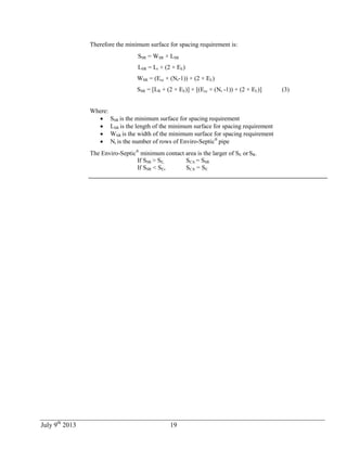 July 9th
2013 19
Therefore the minimum surface for spacing requirement is:
SSR = WSR × LSR
LSR = Lr + (2 × EE)
WSR = (Ecc × (Nr-1)) + (2 × EL)
SSR = [LR + (2 × EE)] × [(Ecc × (Nr -1)) + (2 × EL)] (3)
Where:
 SSR is the minimum surface for spacing requirement
 LSR is the length of the minimum surface for spacing requirement
 WSR is the width of the minimum surface for spacing requirement
 Nr is the number of rows of Enviro-Septic®
pipe
The Enviro-Septic®
minimum contact area is the larger of SE or SR.
If SSR > SE, SCA = SSR
If SSR < SE, SCA = SE
 