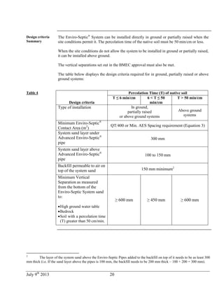 July 9th
2013 20
Design criteria
Summary
The Enviro-Septic®
System can be installed directly in ground or partially raised when the
site conditions permit it. The percolation time of the native soil must be 50 min/cm or less.
When the site conditions do not allow the system to be installed in ground or partially raised,
it can be installed above ground.
The vertical separations set out in the BMEC approval must also be met.
The table below displays the design criteria required for in ground, partially raised or above
ground systems:
Table 4
Design criteria
Percolation Time (T) of native soil
T ≤ 6 min/cm 6 < T ≤ 50
min/cm
T > 50 min/cm
Type of installation In ground,
partially raised
or above ground systems
Above ground
systems
Minimum Enviro-Septic®
Contact Area (m2
)
QT/400 or Min. AES Spacing requirement (Equation 3)
System sand layer under
Advanced Enviro-Septic®
pipe
300 mm
System sand layer above
Advanced Enviro-Septic®
pipe
100 to 150 mm
Backfill permeable to air on
top of the system sand 150 mm minimum2
Minimum Vertical
Separation as measured
from the bottom of the
Enviro-Septic System sand
to:
High ground water table
Bedrock
Soil with a percolation time
(T) greater than 50 cm/min.
≥ 600 mm ≥ 450 mm ≥ 600 mm
2
The layer of the system sand above the Enviro-Septic Pipes added to the backfill on top of it needs to be as least 300
mm thick (i.e. If the sand layer above the pipes is 100 mm, the backfill needs to be 200 mm thick – 100 + 200 = 300 mm).
 